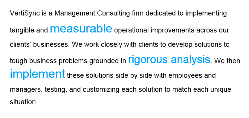 VertiSync is a Management Consulting firm dedicated to implementing tangible and measurable operational improvements across our clients businesses. We work closely with clients to develop solutions to tough business problems grounded in rigorous analysis. We then implement these solutions side by side with employees and managers, testing, and customizing each solution to match each unique situation.